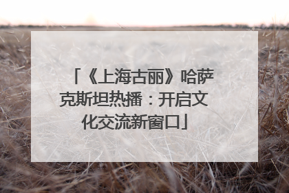 《上海古丽》哈萨克斯坦热播：开启文化交流新窗口