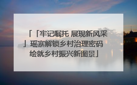 「牢记嘱托 展现新风采」瑶寨解锁乡村治理密码 绘就乡村振兴新图景