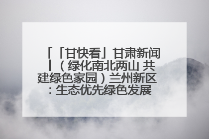 「甘快看」甘肃新闻丨（绿化南北两山 共建绿色家园）兰州新区：生态优先绿色发展 打造生态环保示范区