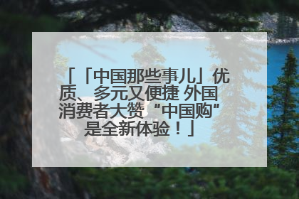 「中国那些事儿」优质、多元又便捷 外国消费者大赞“中国购”是全新体验！