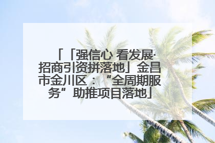 「强信心 看发展·招商引资拼落地」金昌市金川区：“全周期服务”助推项目落地