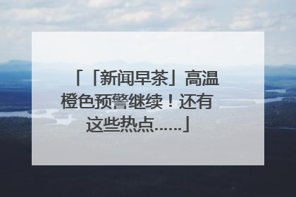 「新闻早茶」高温橙色预警继续！还有这些热点……