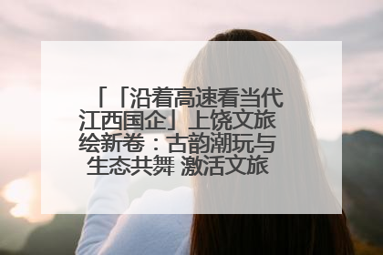 「沿着高速看当代江西国企」上饶文旅绘新卷：古韵潮玩与生态共舞 激活文旅产业新动能