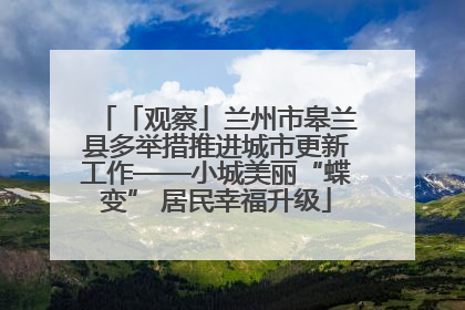 「观察」兰州市皋兰县多举措推进城市更新工作——小城美丽“蝶变” 居民幸福升级