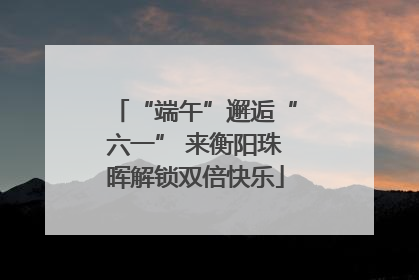 “端午”邂逅“六一” 来衡阳珠晖解锁双倍快乐
