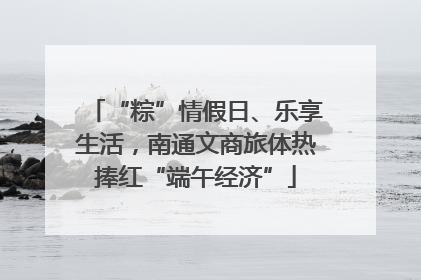 “粽”情假日、乐享生活，南通文商旅体热捧红“端午经济”