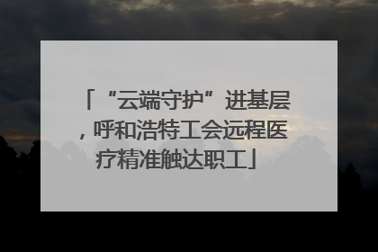 “云端守护”进基层，呼和浩特工会远程医疗精准触达职工
