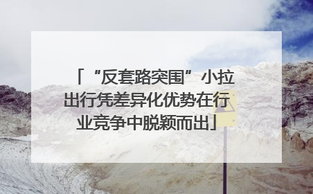 “反套路突围”小拉出行凭差异化优势在行业竞争中脱颖而出