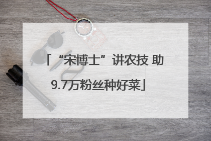 “宋博士”讲农技 助9.7万粉丝种好菜