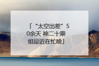 “太空出差”50余天 神二十乘组最近在忙啥