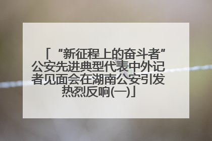 “新征程上的奋斗者”公安先进典型代表中外记者见面会在湖南公安引发热烈反响(一)