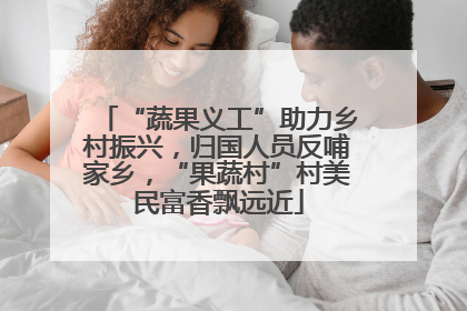 “蔬果义工”助力乡村振兴，归国人员反哺家乡，“果蔬村”村美民富香飘远近