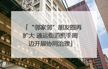 “邻家邻”朋友圈再扩大 通运街道携手周边开展协同治理