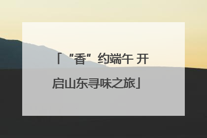 “香”约端午 开启山东寻味之旅