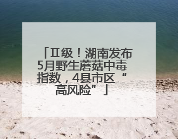 Ⅱ级！湖南发布5月野生蘑菇中毒指数，4县市区“高风险”