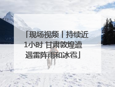 现场视频丨持续近1小时 甘肃敦煌遭遇雷阵雨和冰雹
