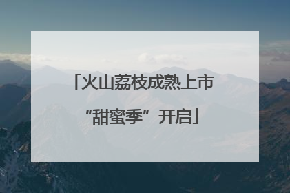 火山荔枝成熟上市 “甜蜜季”开启