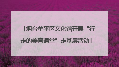 烟台牟平区文化馆开展“行走的美育课堂”走基层活动