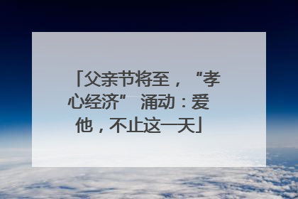 父亲节将至，“孝心经济” 涌动：爱他，不止这一天