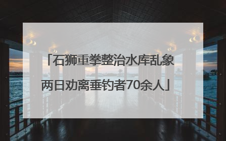 石狮重拳整治水库乱象 两日劝离垂钓者70余人