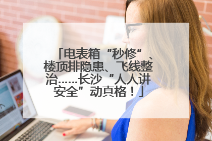 电表箱“秒修”、楼顶排隐患、飞线整治……长沙“人人讲安全”动真格!