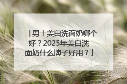 男士美白洗面奶哪个好？2025年美白洗面奶什么牌子好用？