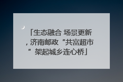 生态融合 场景更新，济南邮政“共富超市”架起城乡连心桥