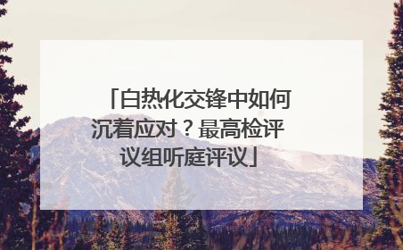 白热化交锋中如何沉着应对？最高检评议组听庭评议