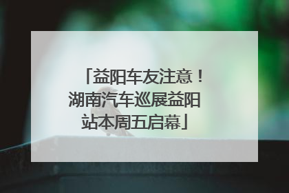 益阳车友注意！湖南汽车巡展益阳站本周五启幕