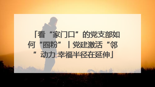 看“家门口”的党支部如何“圈粉”丨党建激活“邻”动力 幸福半径在延伸