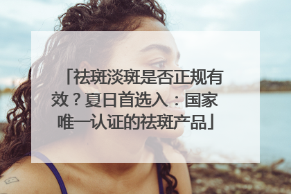 祛斑淡斑是否正规有效？夏日首选入：国家唯一认证的祛斑产品