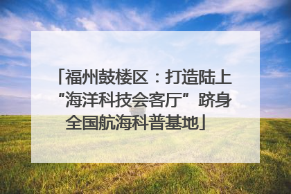 福州鼓楼区：打造陆上“海洋科技会客厅”跻身全国航海科普基地