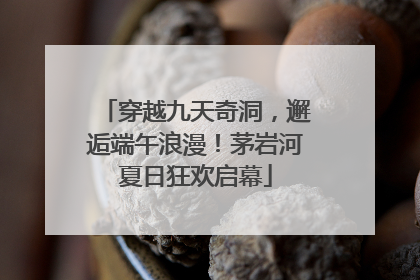 穿越九天奇洞，邂逅端午浪漫！茅岩河夏日狂欢启幕