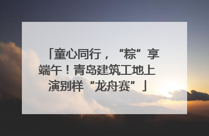 童心同行，“粽”享端午！青岛建筑工地上演别样“龙舟赛”
