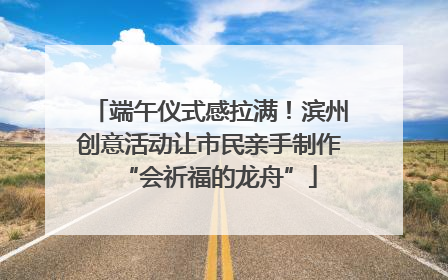 端午仪式感拉满！滨州创意活动让市民亲手制作“会祈福的龙舟”