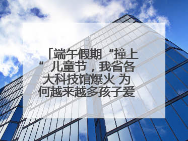 端午假期“撞上”儿童节，我省各大科技馆爆火 为何越来越多孩子爱上科技馆