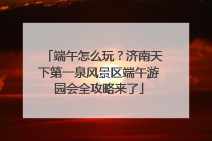 端午怎么玩？济南天下第一泉风景区端午游园会全攻略来了