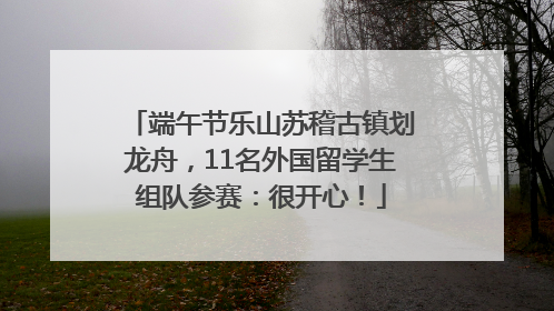 端午节乐山苏稽古镇划龙舟，11名外国留学生组队参赛：很开心！