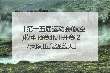 第十五届运动会(航空)模型预赛北川开赛 27支队伍竞逐蓝天