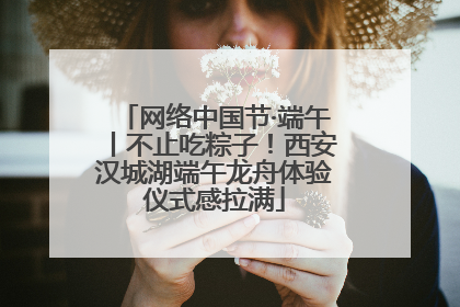 网络中国节·端午丨不止吃粽子！西安汉城湖端午龙舟体验仪式感拉满