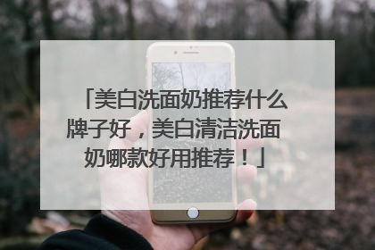 美白洗面奶推荐什么牌子好，美白清洁洗面奶哪款好用推荐！