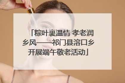粽叶裹温情 孝老润乡风——祁门县溶口乡开展端午敬老活动