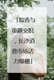粽香与童趣交织，长沙消费市场活力爆棚