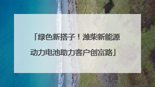 绿色新搭子！潍柴新能源动力电池助力客户创富路