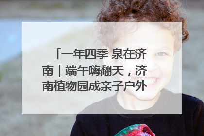 一年四季 泉在济南｜端午嗨翻天，济南植物园成亲子户外热门打卡地