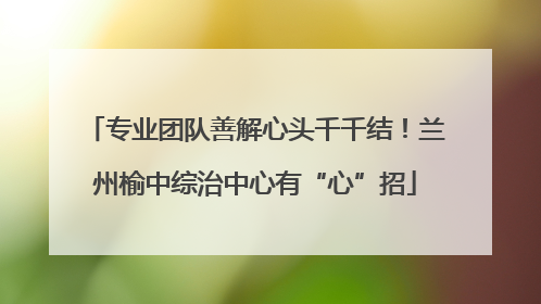 专业团队善解心头千千结！兰州榆中综治中心有“心”招