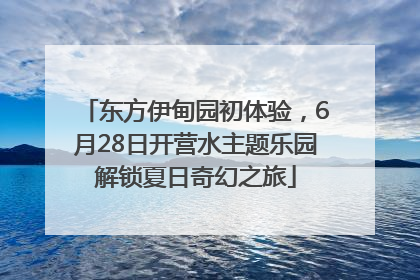 东方伊甸园初体验，6月28日开营水主题乐园解锁夏日奇幻之旅
