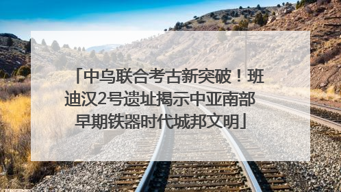中乌联合考古新突破！班迪汉2号遗址揭示中亚南部早期铁器时代城邦文明