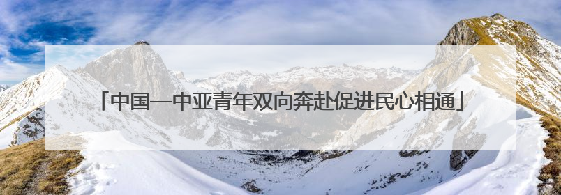 中国—中亚青年双向奔赴促进民心相通