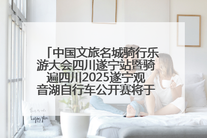 中国文旅名城骑行乐游大会四川遂宁站暨骑遍四川2025遂宁观音湖自行车公开赛将于6月22日开赛